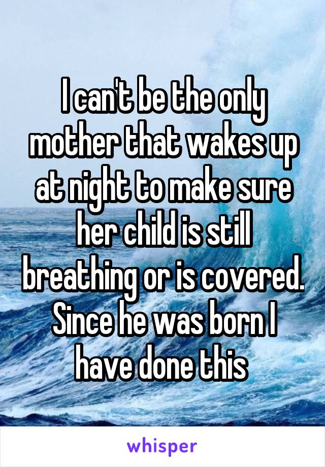 I can't be the only mother that wakes up at night to make sure her child is still breathing or is covered. Since he was born I have done this 