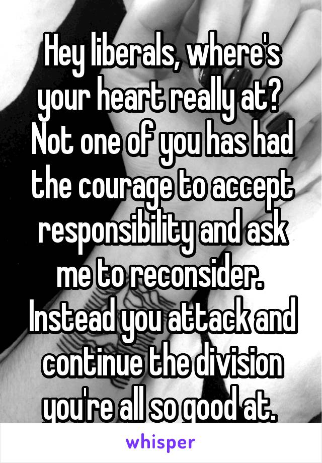 Hey liberals, where's your heart really at?  Not one of you has had the courage to accept responsibility and ask me to reconsider.  Instead you attack and continue the division you're all so good at. 