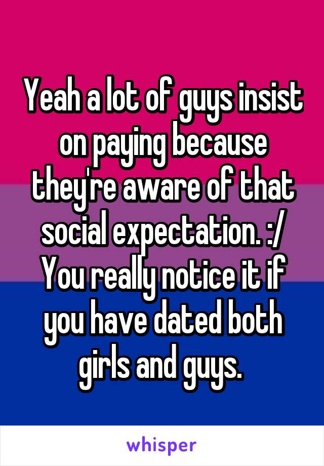 Yeah a lot of guys insist on paying because they're aware of that social expectation. :/ You really notice it if you have dated both girls and guys. 