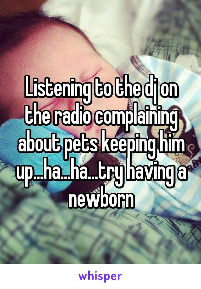 Listening to the dj on the radio complaining about pets keeping him up...ha...ha...try having a newborn