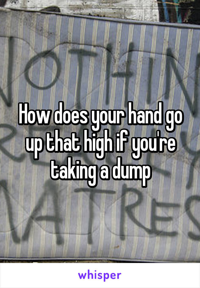 How does your hand go up that high if you're taking a dump