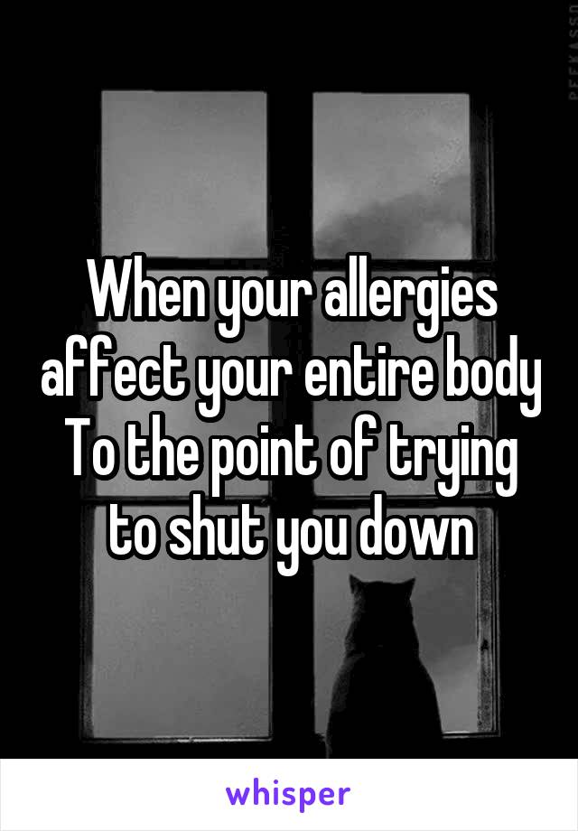 When your allergies affect your entire body
To the point of trying to shut you down