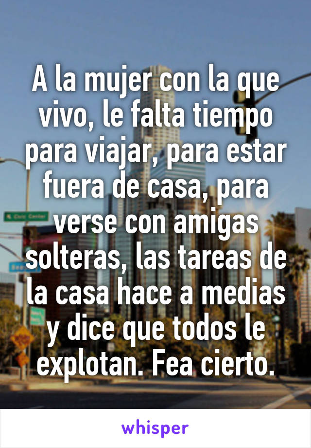 A la mujer con la que vivo, le falta tiempo para viajar, para estar fuera de casa, para verse con amigas solteras, las tareas de la casa hace a medias y dice que todos le explotan. Fea cierto.