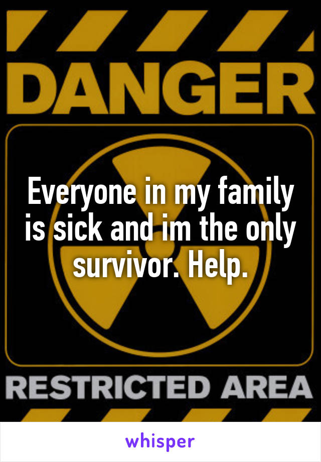 Everyone in my family is sick and im the only survivor. Help.