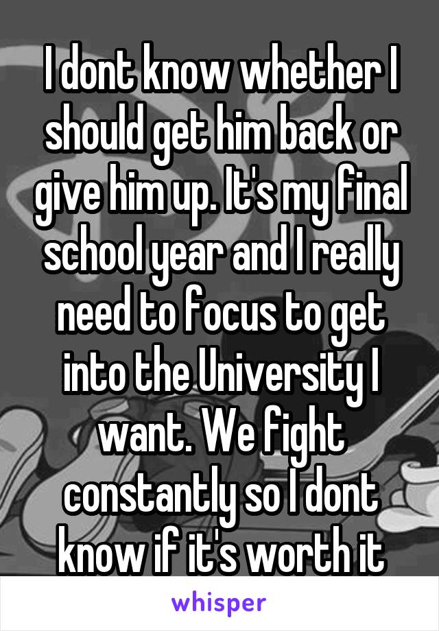 I dont know whether I should get him back or give him up. It's my final school year and I really need to focus to get into the University I want. We fight constantly so I dont know if it's worth it