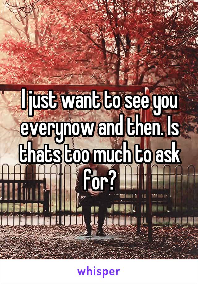 I just want to see you everynow and then. Is thats too much to ask for?