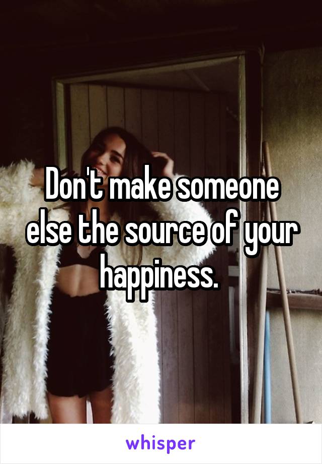 Don't make someone else the source of your happiness. 