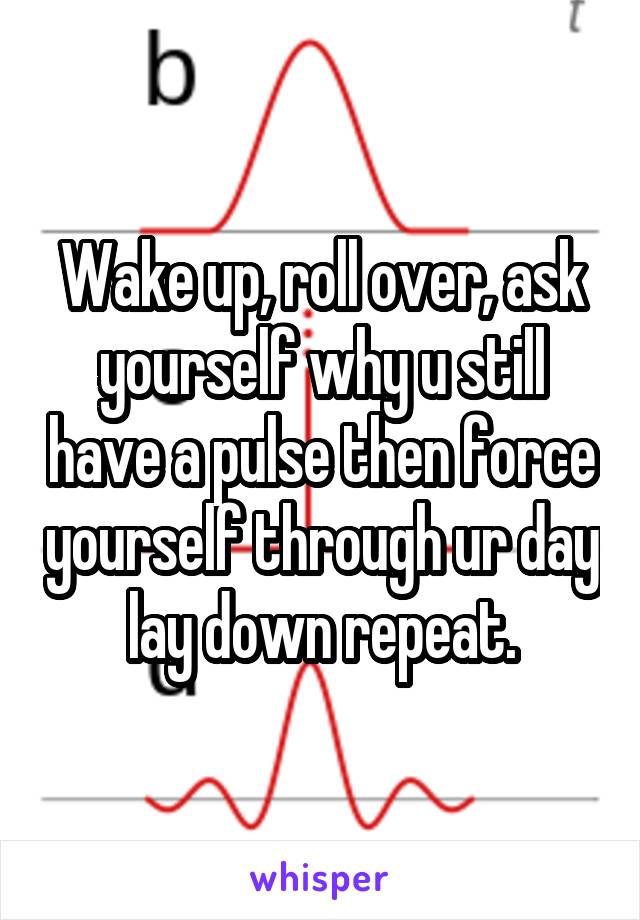 Wake up, roll over, ask yourself why u still have a pulse then force yourself through ur day lay down repeat.