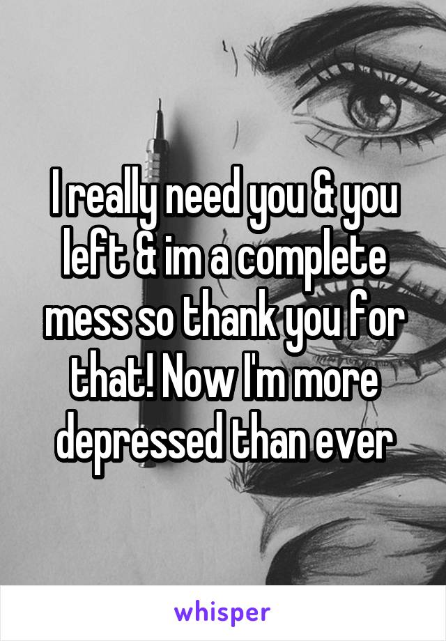 I really need you & you left & im a complete mess so thank you for that! Now I'm more depressed than ever