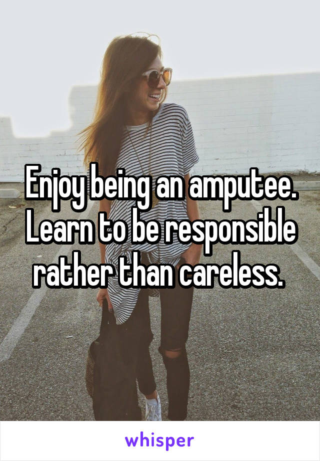 Enjoy being an amputee. Learn to be responsible rather than careless. 