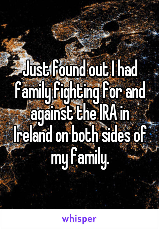 Just found out I had family fighting for and against the IRA in Ireland on both sides of my family.