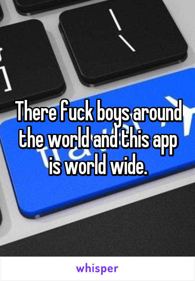 There fuck boys around the world and this app is world wide.