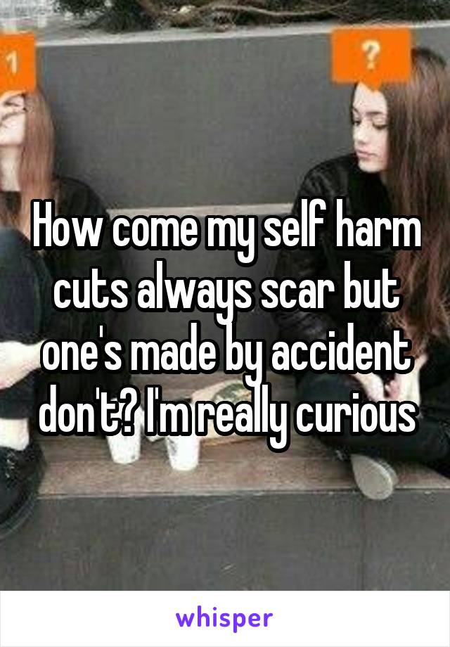 How come my self harm cuts always scar but one's made by accident don't? I'm really curious