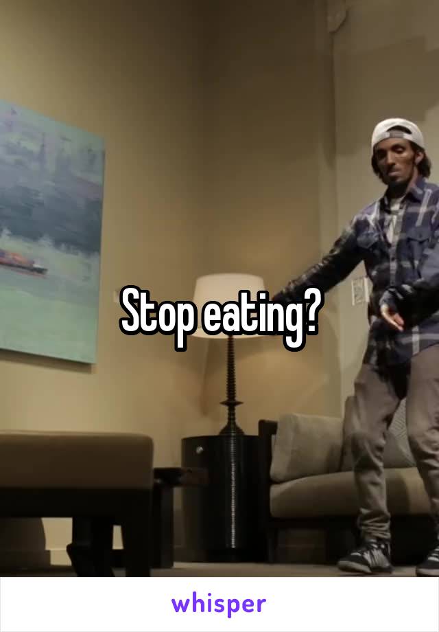 Stop eating?