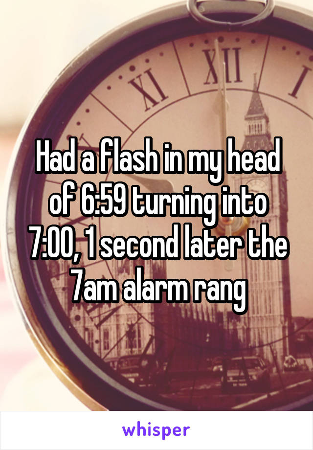 Had a flash in my head of 6:59 turning into 7:00, 1 second later the 7am alarm rang