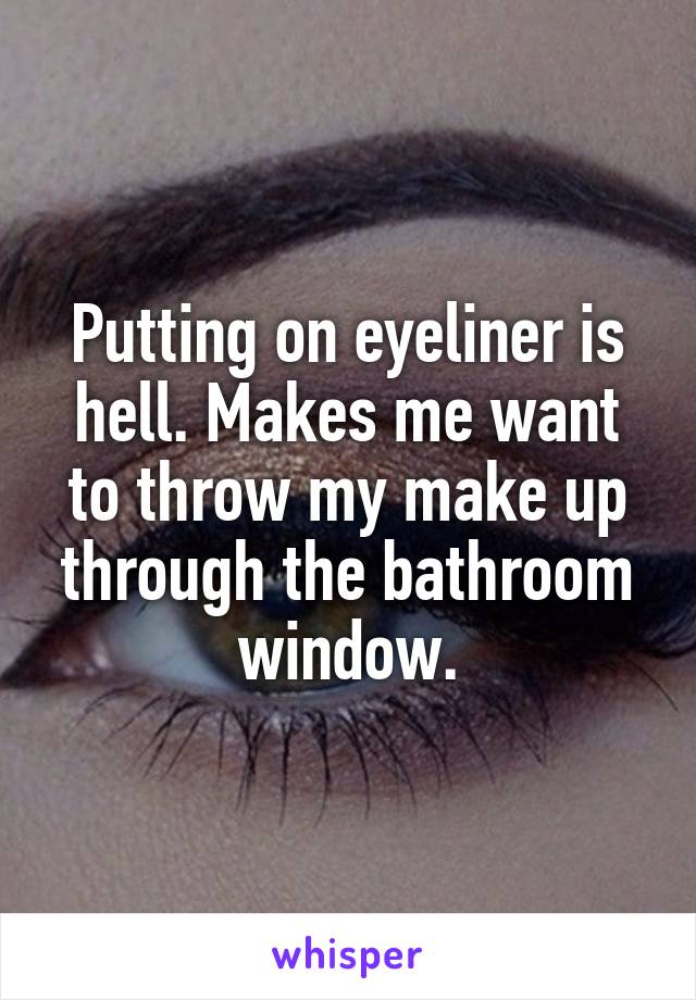 Putting on eyeliner is hell. Makes me want to throw my make up through the bathroom window.