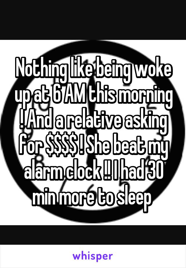 Nothing like being woke up at 6 AM this morning ! And a relative asking for $$$$ ! She beat my alarm clock !! I had 30 min more to sleep 