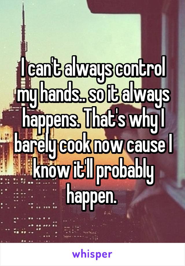 I can't always control my hands.. so it always happens. That's why I barely cook now cause I know it'll probably happen. 