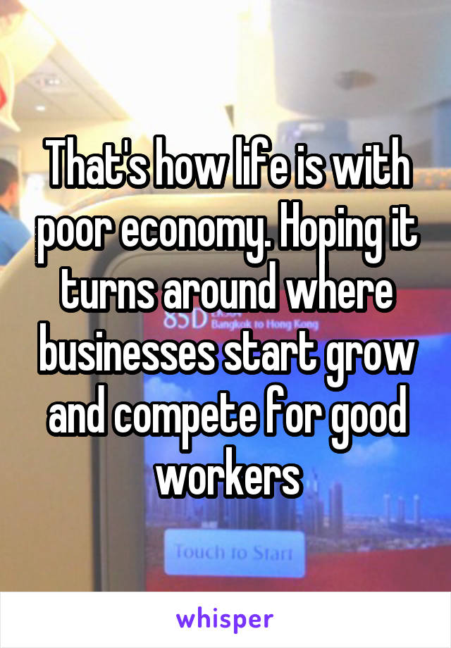 That's how life is with poor economy. Hoping it turns around where businesses start grow and compete for good workers