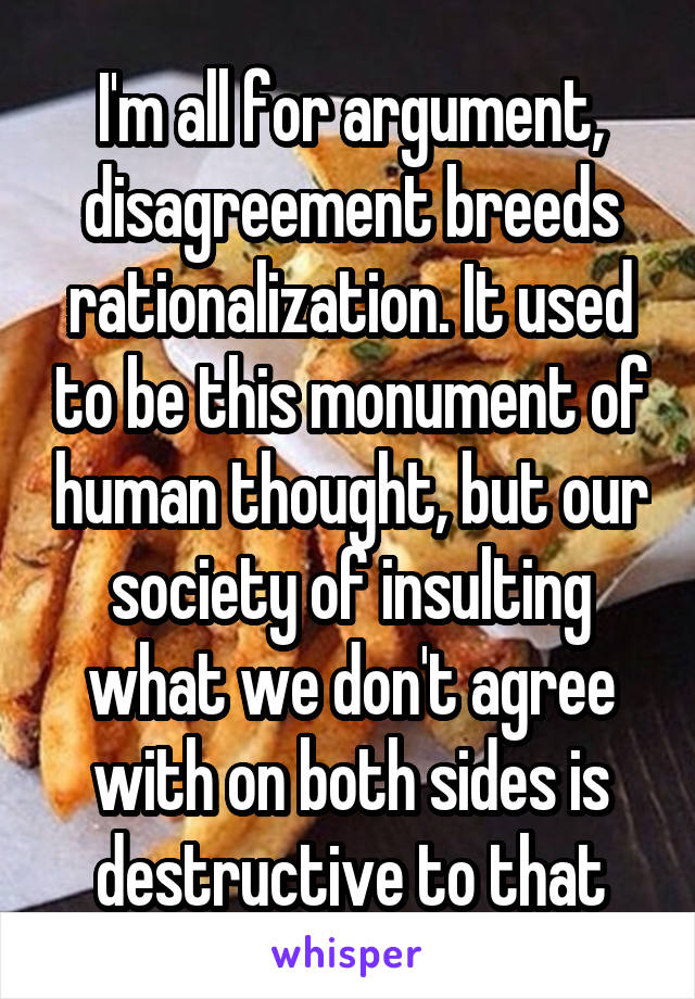 I'm all for argument, disagreement breeds rationalization. It used to be this monument of human thought, but our society of insulting what we don't agree with on both sides is destructive to that