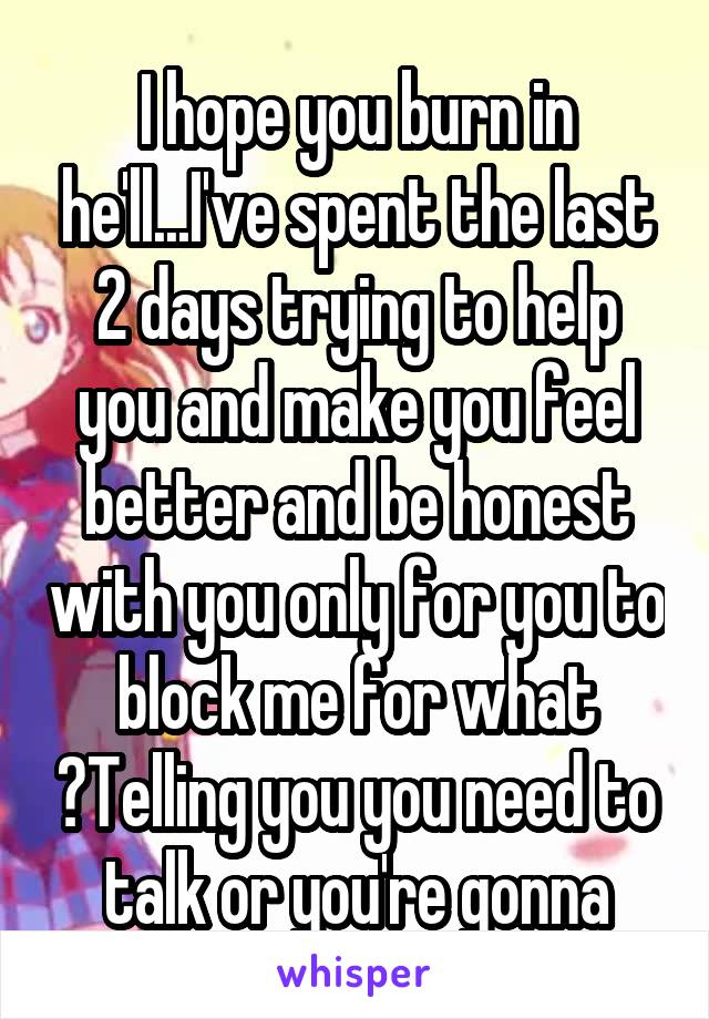 I hope you burn in he'll...I've spent the last 2 days trying to help you and make you feel better and be honest with you only for you to block me for what ?Telling you you need to talk or you're gonna