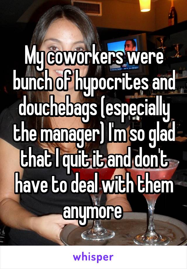 My coworkers were bunch of hypocrites and douchebags (especially the manager) I'm so glad that I quit it and don't have to deal with them anymore 