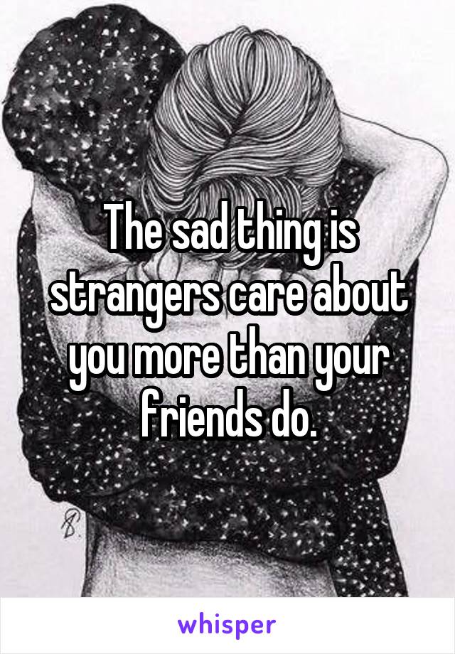 The sad thing is strangers care about you more than your friends do.