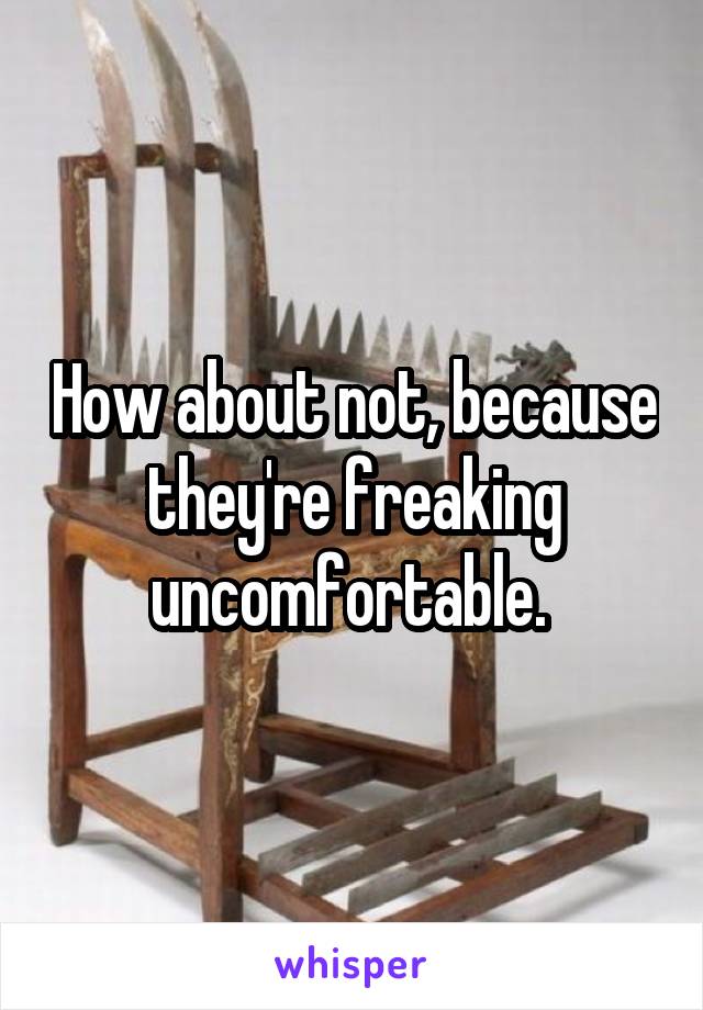 How about not, because they're freaking uncomfortable. 