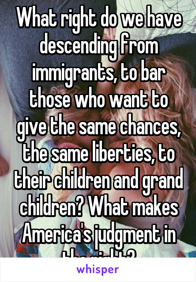 What right do we have descending from immigrants, to bar those who want to give the same chances, the same liberties, to their children and grand children? What makes America's judgment in the right?