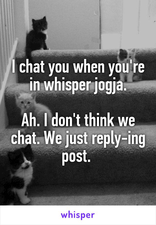 I chat you when you're in whisper jogja.

Ah. I don't think we chat. We just reply-ing post. 