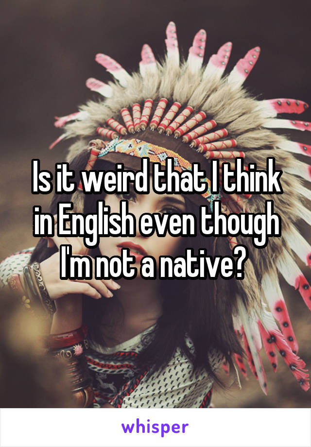 Is it weird that I think in English even though I'm not a native? 