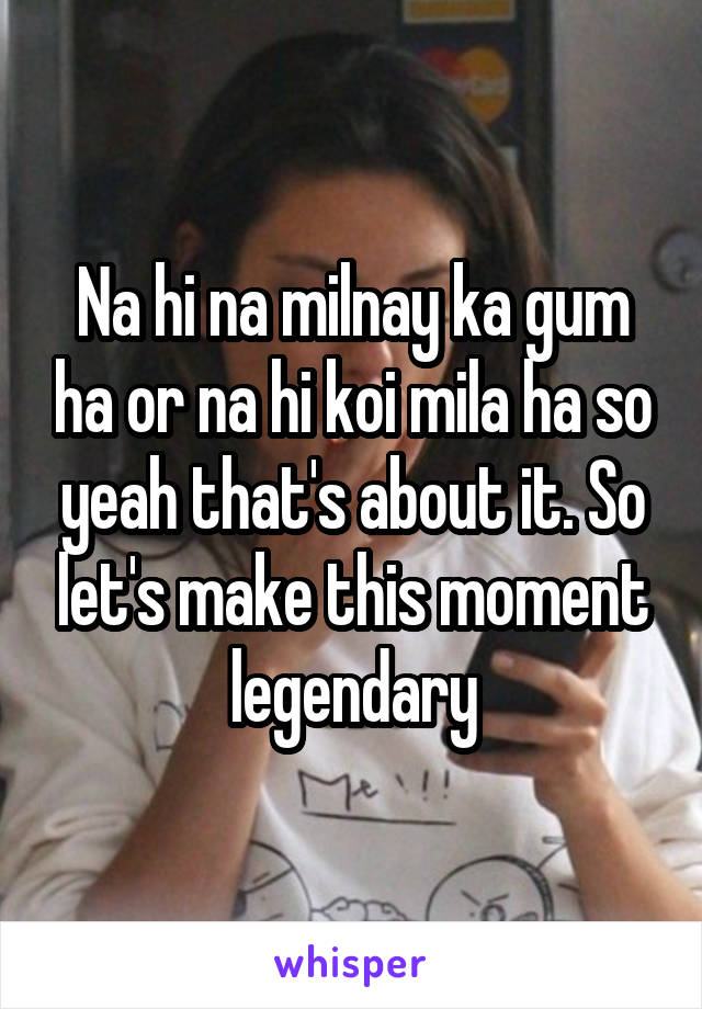 Na hi na milnay ka gum ha or na hi koi mila ha so yeah that's about it. So let's make this moment legendary