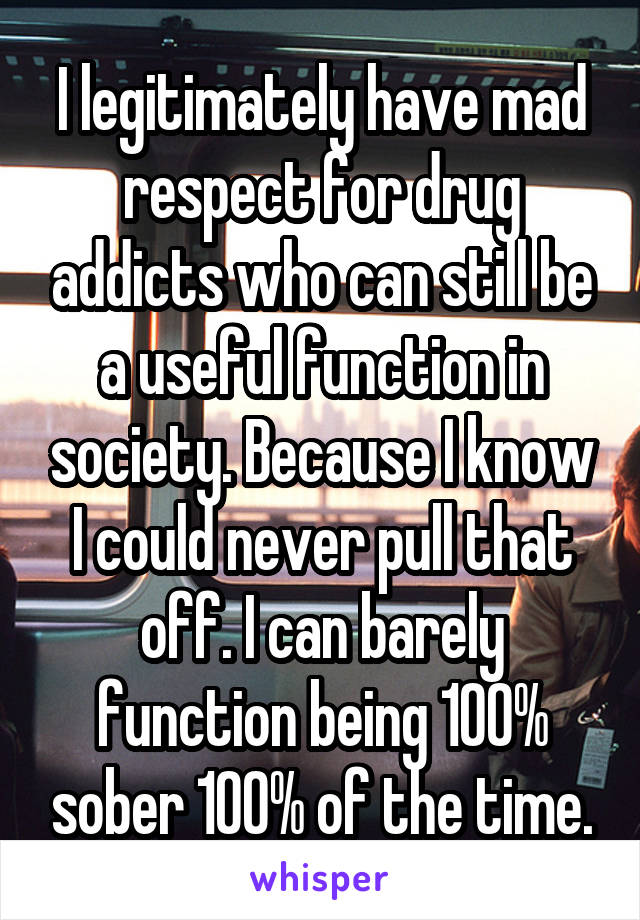 I legitimately have mad respect for drug addicts who can still be a useful function in society. Because I know I could never pull that off. I can barely function being 100% sober 100% of the time.