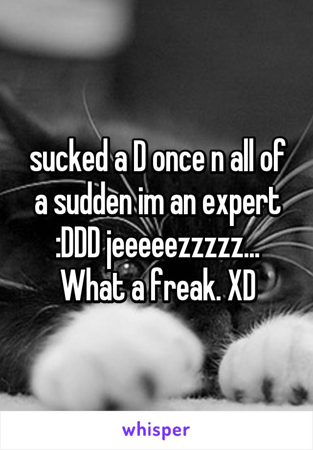 sucked a D once n all of a sudden im an expert :DDD jeeeeezzzzz... What a freak. XD