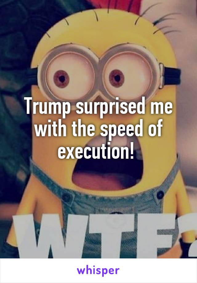 Trump surprised me with the speed of execution! 
