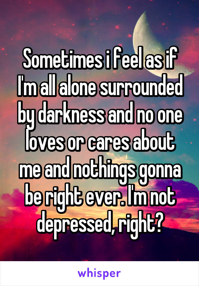 Sometimes i feel as if I'm all alone surrounded by darkness and no one loves or cares about me and nothings gonna be right ever. I'm not depressed, right?