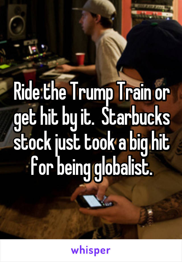 Ride the Trump Train or get hit by it.  Starbucks stock just took a big hit for being globalist.