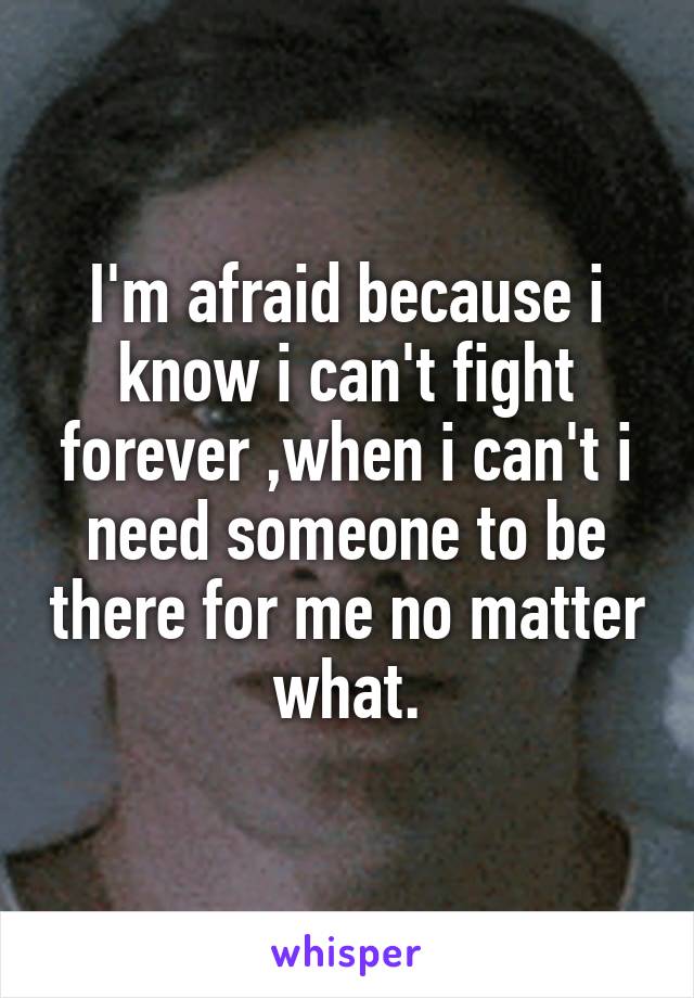 I'm afraid because i know i can't fight forever ,when i can't i need someone to be there for me no matter what.