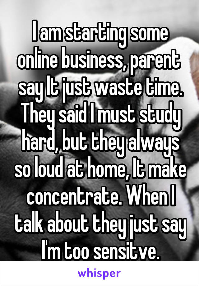 I am starting some online business, parent  say It just waste time. They said I must study hard, but they always so loud at home, It make concentrate. When I talk about they just say I'm too sensitve.