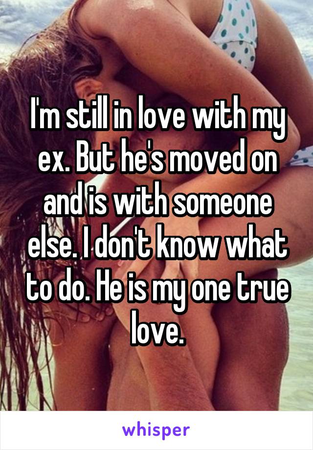 I'm still in love with my ex. But he's moved on and is with someone else. I don't know what to do. He is my one true love.