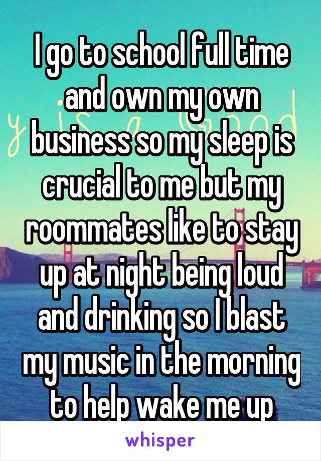 I go to school full time and own my own business so my sleep is crucial to me but my roommates like to stay up at night being loud and drinking so I blast my music in the morning to help wake me up