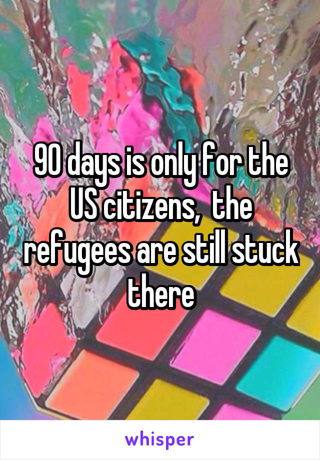 90 days is only for the US citizens,  the refugees are still stuck there