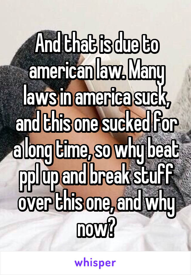 And that is due to american law. Many laws in america suck, and this one sucked for a long time, so why beat ppl up and break stuff over this one, and why now?