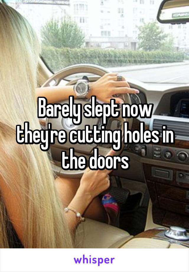 Barely slept now they're cutting holes in the doors