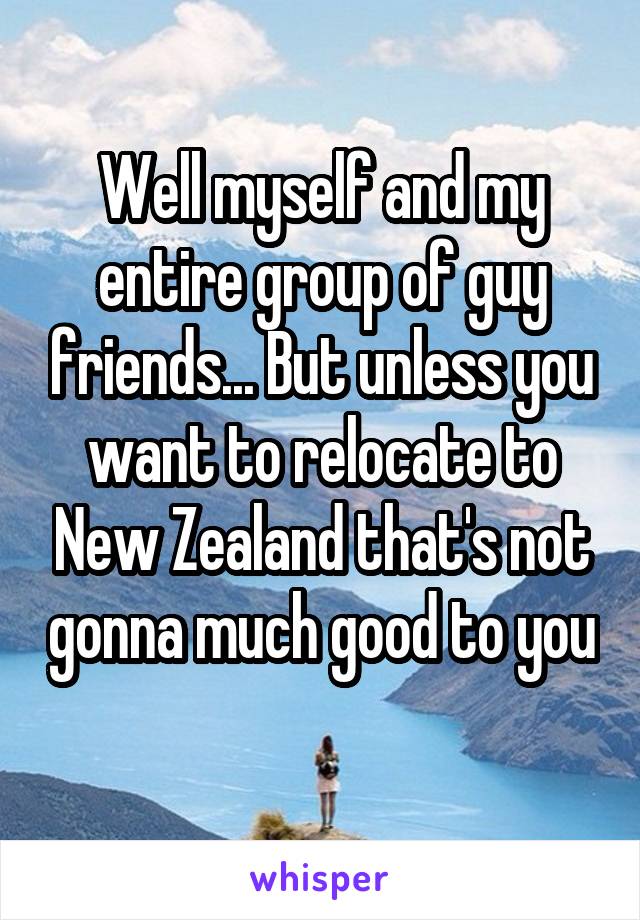 Well myself and my entire group of guy friends... But unless you want to relocate to New Zealand that's not gonna much good to you 