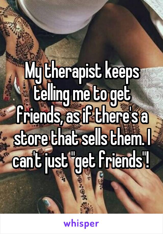 My therapist keeps telling me to get friends, as if there's a store that sells them. I can't just "get friends"! 