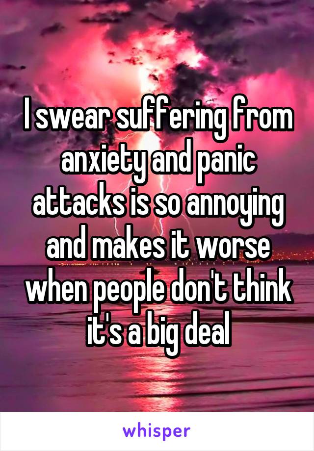 I swear suffering from anxiety and panic attacks is so annoying and makes it worse when people don't think it's a big deal