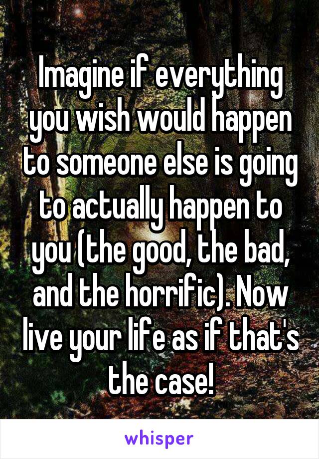 Imagine if everything you wish would happen to someone else is going to actually happen to you (the good, the bad, and the horrific). Now live your life as if that's the case!