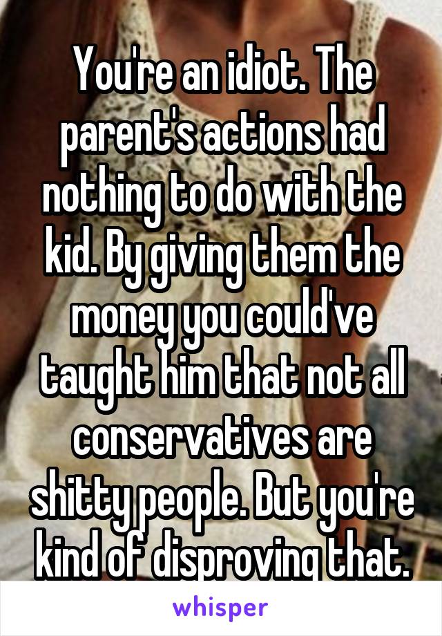 You're an idiot. The parent's actions had nothing to do with the kid. By giving them the money you could've taught him that not all conservatives are shitty people. But you're kind of disproving that.