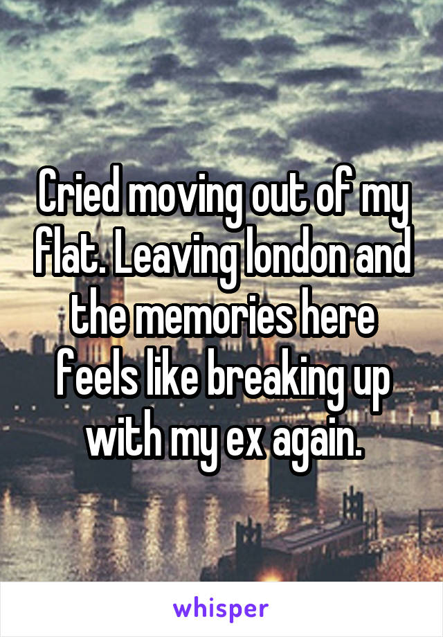 Cried moving out of my flat. Leaving london and the memories here feels like breaking up with my ex again.